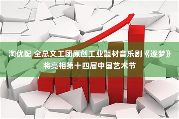 淘优配 全总文工团原创工业题材音乐剧《逐梦》将亮相第十四届中国艺术节