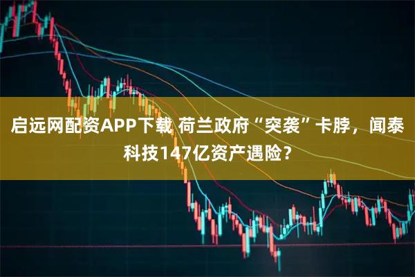 启远网配资APP下载 荷兰政府“突袭”卡脖，闻泰科技147亿资产遇险？