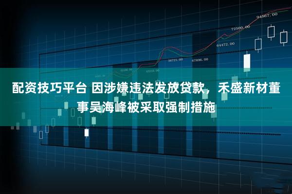 配资技巧平台 因涉嫌违法发放贷款，禾盛新材董事吴海峰被采取强制措施