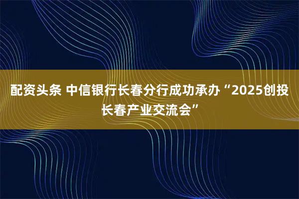 配资头条 中信银行长春分行成功承办“2025创投长春产业交流会”