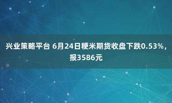 兴业策略平台 6月24日粳米期货收盘下跌0.53%，报3586元