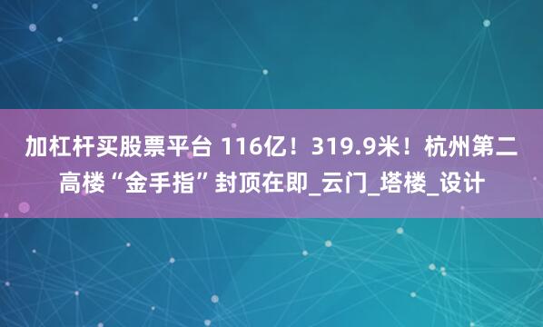 加杠杆买股票平台 116亿！319.9米！杭州第二高楼“金手指”封顶在即_云门_塔楼_设计
