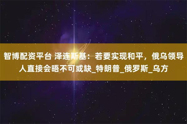 智博配资平台 泽连斯基：若要实现和平，俄乌领导人直接会晤不可或缺_特朗普_俄罗斯_乌方