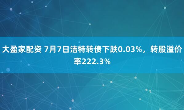 大盈家配资 7月7日洁特转债下跌0.03%，转股溢价率222.3%
