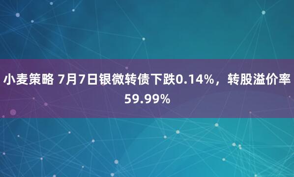 小麦策略 7月7日银微转债下跌0.14%，转股溢价率59.99%