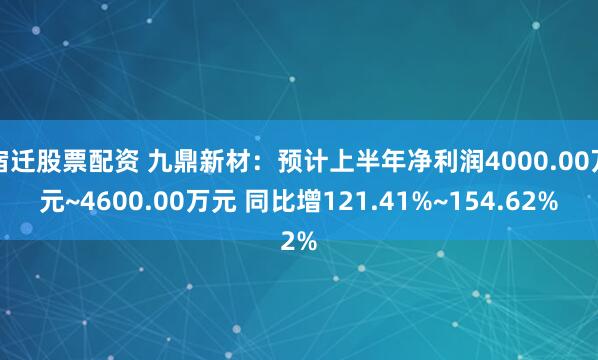 宿迁股票配资 九鼎新材：预计上半年净利润4000.00万元~4600.00万元 同比增121.41%~154.62%