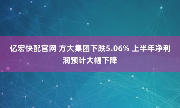 亿宏快配官网 方大集团下跌5.06% 上半年净利润预计大幅下降