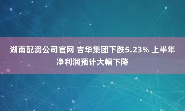 湖南配资公司官网 吉华集团下跌5.23% 上半年净利润预计大幅下降
