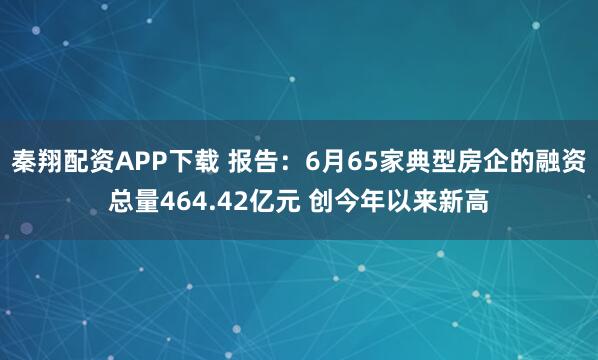 秦翔配资APP下载 报告：6月65家典型房企的融资总量464.42亿元 创今年以来新高