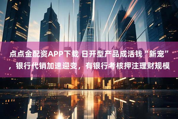 点点金配资APP下载 日开型产品成活钱“新宠”，银行代销加速迎变，有银行考核押注理财规模