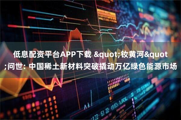 低息配资平台APP下载 "钕黄河"问世: 中国稀土新材料突破撬动万亿绿色能源市场