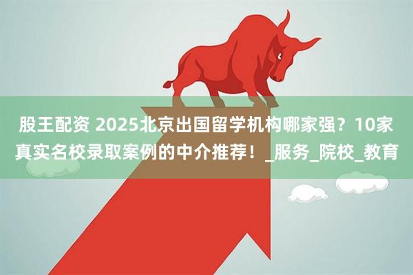股王配资 2025北京出国留学机构哪家强？10家真实名校录取案例的中介推荐！_服务_院校_教育