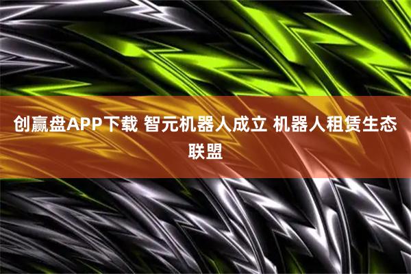 创赢盘APP下载 智元机器人成立 机器人租赁生态联盟
