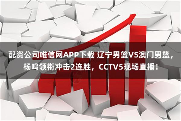 配资公司唯信网APP下载 辽宁男篮VS澳门男篮,杨鸣领衔冲击2连胜,CCTV5现场直播!