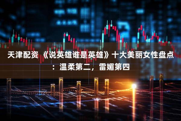 天津配资 《说英雄谁是英雄》十大美丽女性盘点：温柔第二，雷媚第四