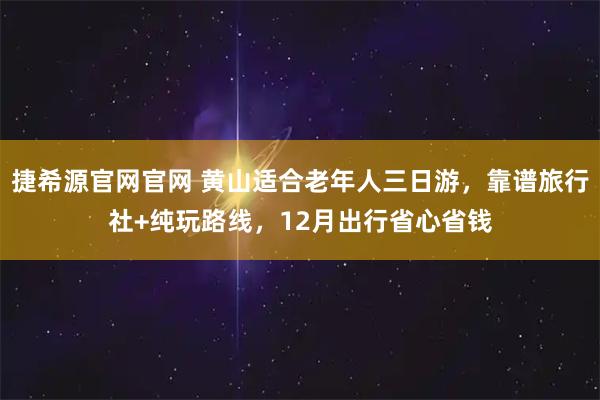 捷希源官网官网 黄山适合老年人三日游，靠谱旅行社+纯玩路线，12月出行省心省钱