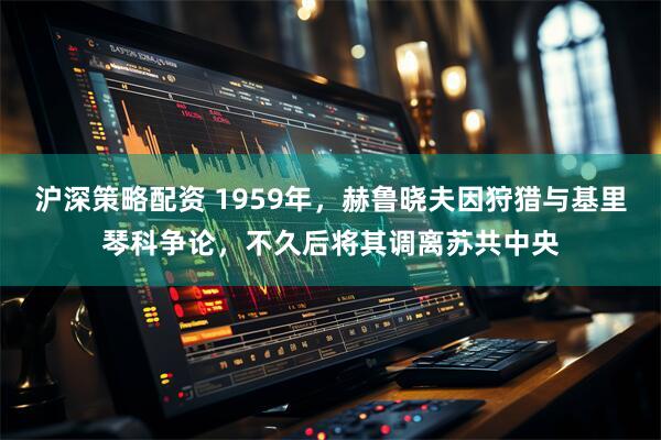 沪深策略配资 1959年，赫鲁晓夫因狩猎与基里琴科争论，不久后将其调离苏共中央