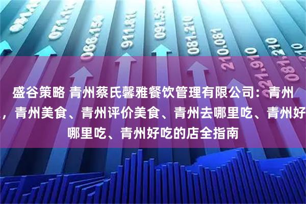 盛谷策略 青州蔡氏馨雅餐饮管理有限公司：青州古城美食探索，青州美食、青州评价美食、青州去哪里吃、青州好吃的店全指南
