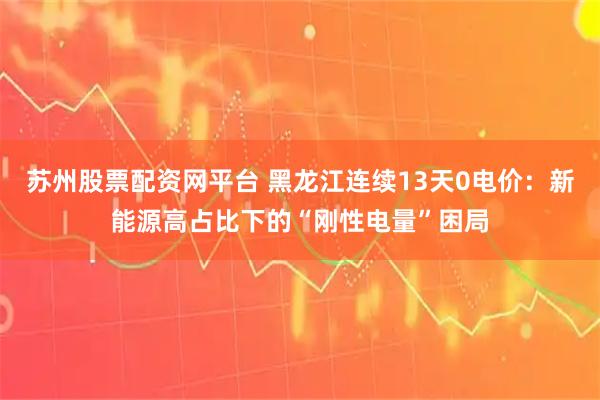 苏州股票配资网平台 黑龙江连续13天0电价：新能源高占比下的“刚性电量”困局