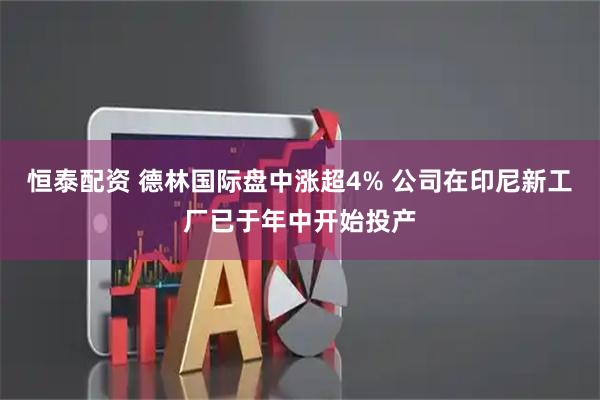 恒泰配资 德林国际盘中涨超4% 公司在印尼新工厂已于年中开始投产