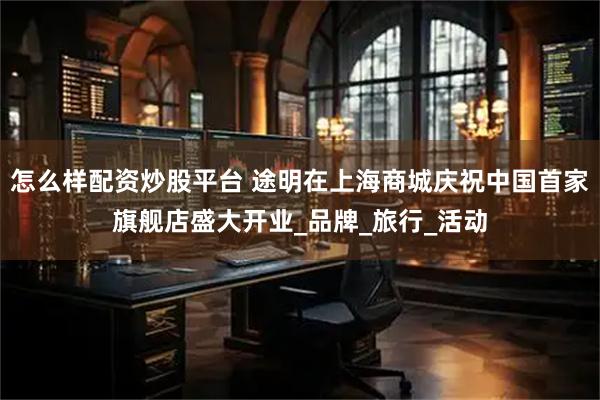 怎么样配资炒股平台 途明在上海商城庆祝中国首家旗舰店盛大开业_品牌_旅行_活动