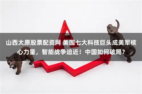 山西太原股票配资网 美国七大科技巨头成美军核心力量，智能战争迫近！中国如何破局？