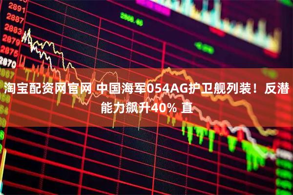 淘宝配资网官网 中国海军054AG护卫舰列装！反潜能力飙升40% 直