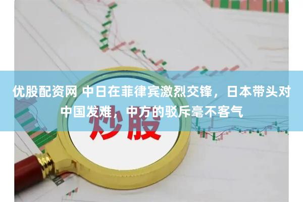 优股配资网 中日在菲律宾激烈交锋，日本带头对中国发难，中方的驳斥毫不客气